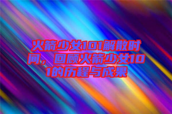 火箭少女101解散時間，回顧火箭少女101的歷程與成果