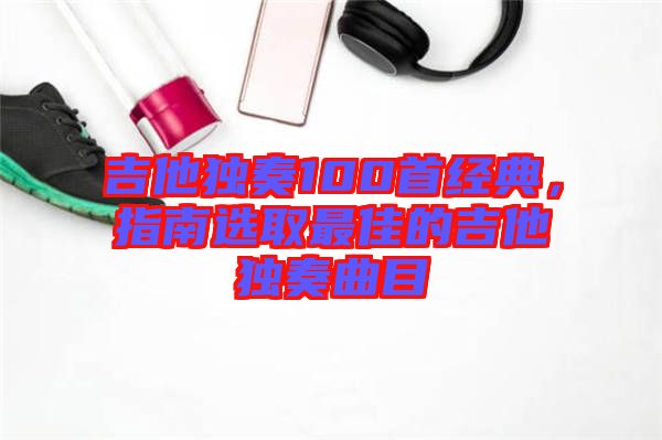 吉他獨奏100首經(jīng)典,指南選取最佳的吉他獨奏曲目