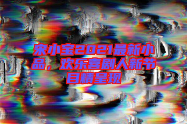 宋小寶2021最新小品，歡樂喜劇人新節(jié)目精呈現(xiàn)