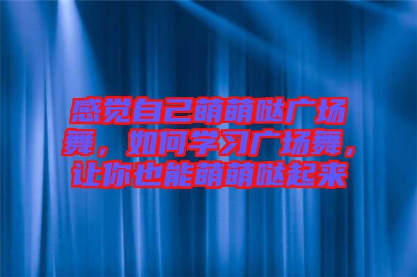 感覺自己萌萌噠廣場舞，如何學(xué)習(xí)廣場舞，讓你也能萌萌噠起來