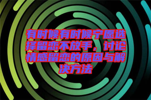 有時候有時候寧愿選擇留戀不放手,討論情感留戀的原因與解決方法