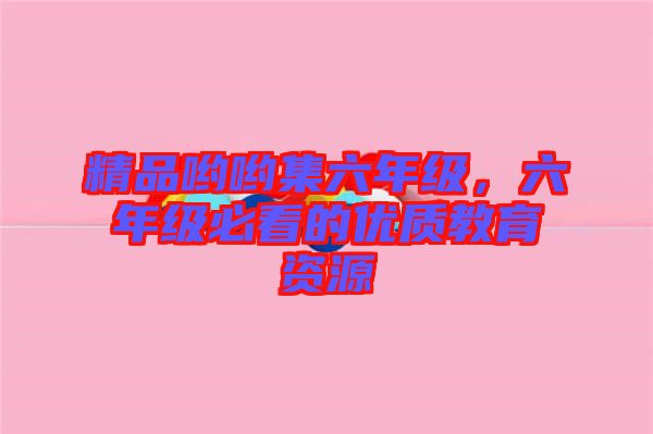 精品喲喲集六年級，六年級必看的優(yōu)質(zhì)教育資源