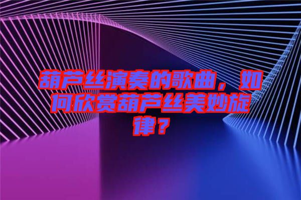 葫蘆絲演奏的歌曲,如何欣賞葫蘆絲美妙旋律?