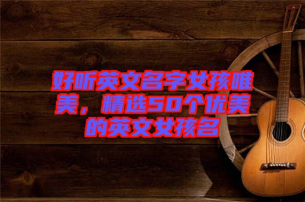 好聽英文名字女孩唯美,精選50個(gè)優(yōu)美的英文女孩名