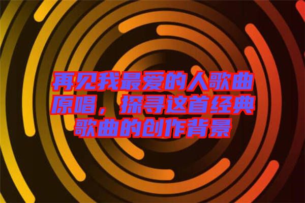再見(jiàn)我最愛(ài)的人歌曲原唱,探尋這首經(jīng)典歌曲的創(chuàng)作背景