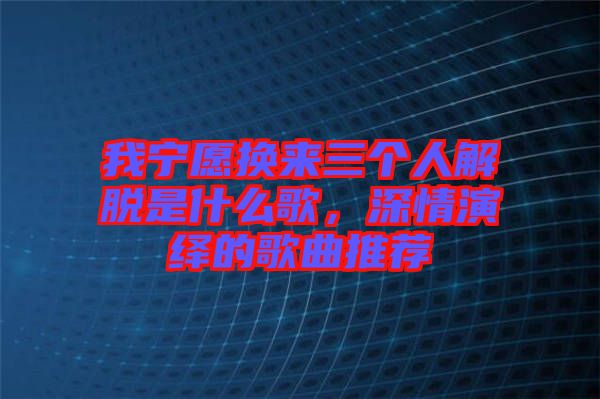 我寧愿換來(lái)三個(gè)人解脫是什么歌,深情演繹的歌曲推薦