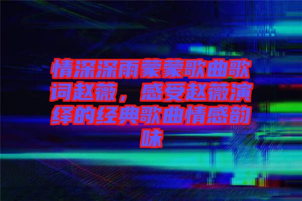 情深深雨蒙蒙歌曲歌詞趙薇，感受趙薇演繹的經典歌曲情感韻味