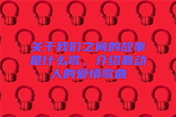 關于我們之間的故事是什么歌，介紹最動人的愛情歌曲