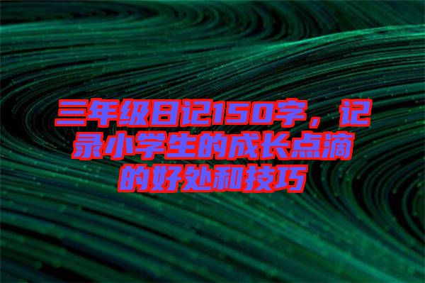 三年級(jí)日記150字,記錄小學(xué)生的成長(zhǎng)點(diǎn)滴的好處和技巧