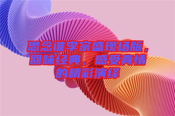 思念誰(shuí)李宗盛現(xiàn)場(chǎng)版，回味經(jīng)典，感受真情的精彩演繹