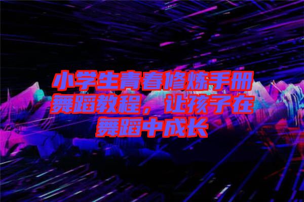 小學生青春修煉手冊舞蹈教程，讓孩子在舞蹈中成長