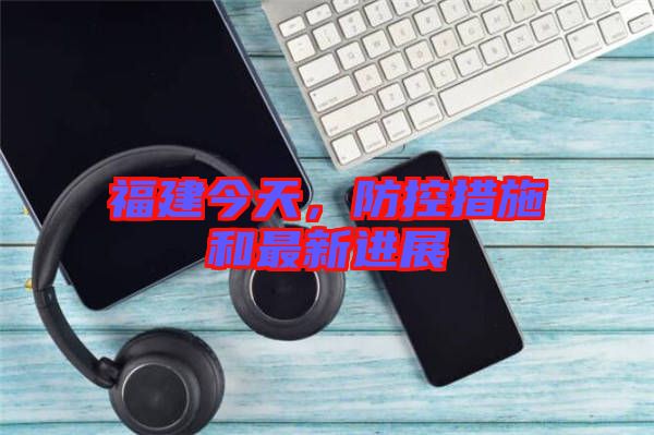 福建今天，防控措施和最新進展