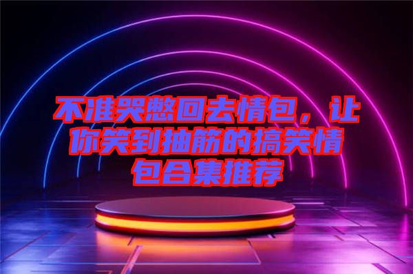 不準哭憋回去情包,讓你笑到抽筋的搞笑情包合集推薦