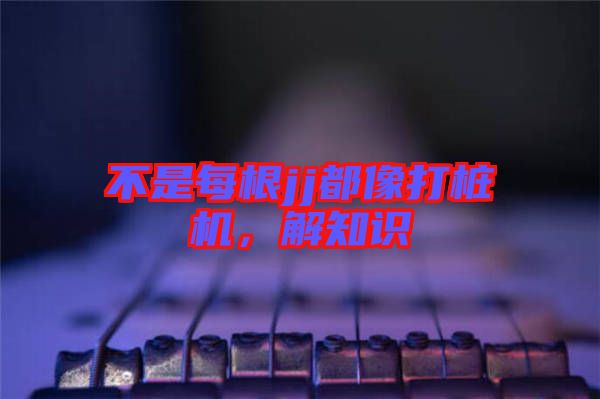 不是每根jj都像打樁機(jī)，解知識