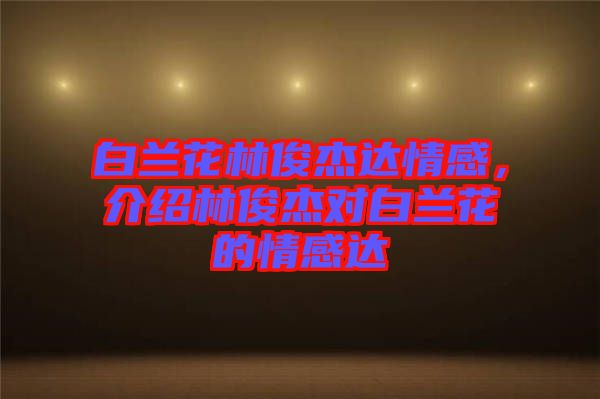 白蘭花林俊杰達(dá)情感,介紹林俊杰對白蘭花的情感達(dá)
