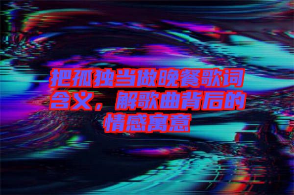 把孤獨當做晚餐歌詞含義,解歌曲背后的情感寓意