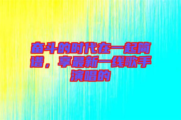 奮斗的時代在一起簡譜,享最新一線歌手演唱的