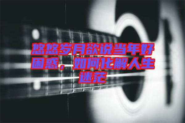 悠悠歲月欲說當年好困惑，如何化解人生迷茫