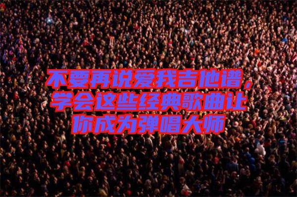 不要再說愛我吉他譜,學(xué)會這些經(jīng)典歌曲讓你成為彈唱大師