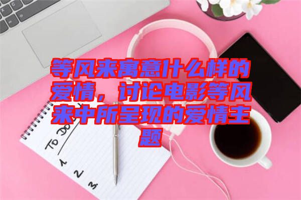 等風來寓意什么樣的愛情，討論電影等風來中所呈現的愛情主題