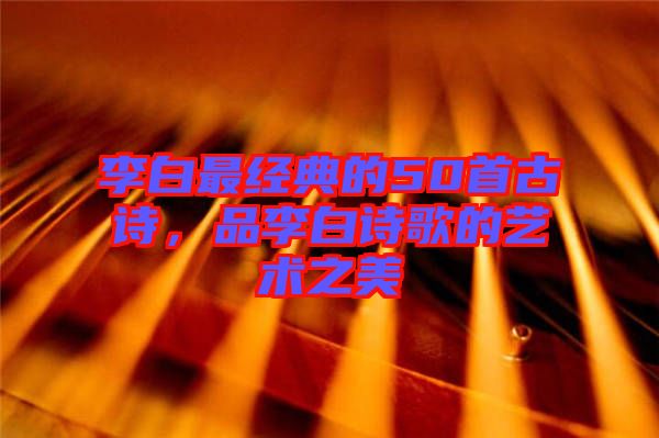 李白最經(jīng)典的50首古詩,品李白詩歌的藝術(shù)之美
