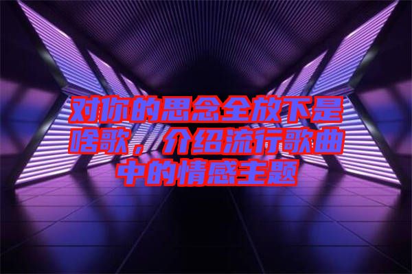 對你的思念全放下是啥歌，介紹流行歌曲中的情感主題