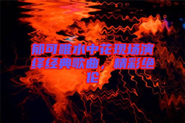 郁可唯水中花現(xiàn)場演繹經(jīng)典歌曲,精彩絕倫