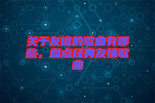 關于友誼的歌曲有哪些，盤點經(jīng)典友情歌曲