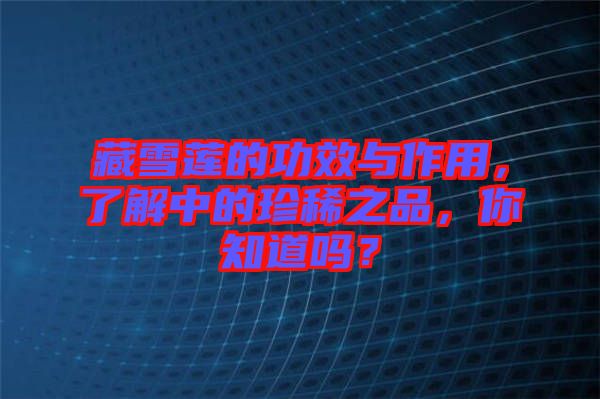 藏雪蓮的功效與作用，了解中的珍稀之品，你知道嗎？