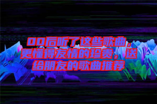 00后聽了這些歌曲，更懂得友情的珍貴，送給朋友的歌曲推薦