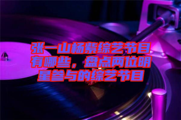 張一山楊紫綜藝節(jié)目有哪些，盤點(diǎn)兩位明星參與的綜藝節(jié)目