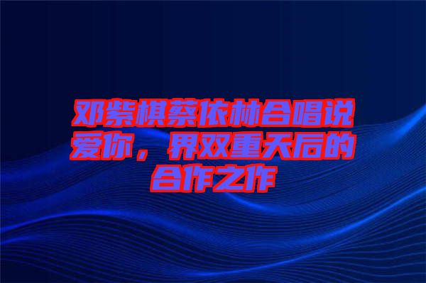 鄧紫棋蔡依林合唱說愛你，界雙重天后的合作之作
