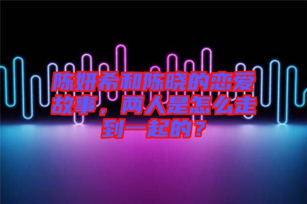 陳妍希和陳曉的戀愛故事，兩人是怎么走到一起的？