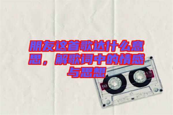 朋友這首歌達(dá)什么意思,解歌詞中的情感與思想