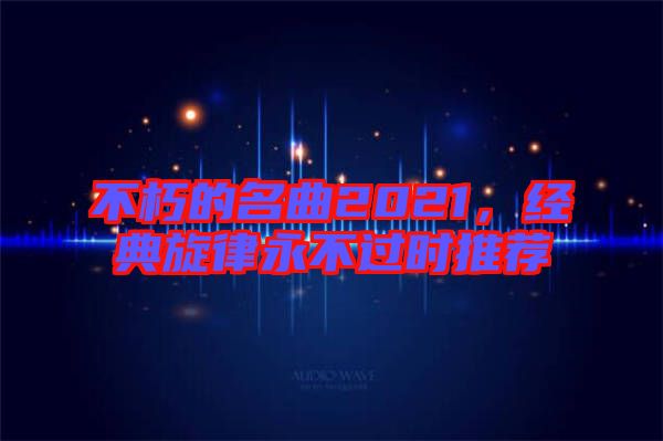 不朽的名曲2021，經典旋律永不過時推薦