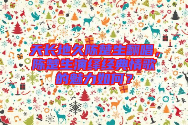 天長地久陳楚生翻唱，陳楚生演繹經(jīng)典情歌的魅力如何？