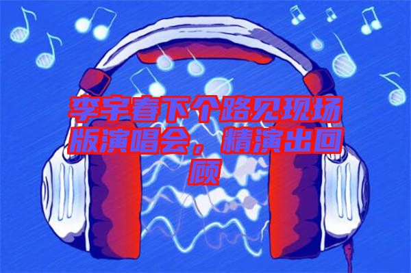 李宇春下個路見現場版演唱會，精演出回顧