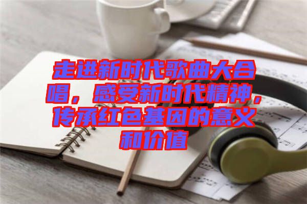 走進(jìn)新時代歌曲大合唱,感受新時代精神,傳承紅色基因的意義和價值