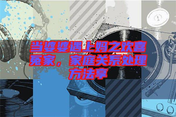 當婆婆遇上媽之歡喜冤家,家庭關系處理方法享