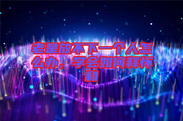 老是放不下一個(gè)人怎么辦，學(xué)會(huì)如何釋懷和