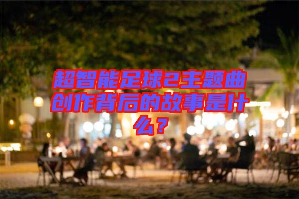超智能足球2主題曲創(chuàng)作背后的故事是什么？