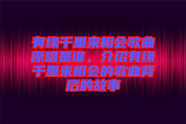 有緣千里來(lái)相會(huì)歌曲原唱是誰(shuí),介紹有緣千里來(lái)相會(huì)的歌曲背后的故事