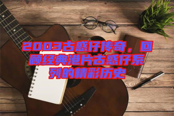 2003古惑仔傳奇，回顧經典港片古惑仔系列的精彩歷史