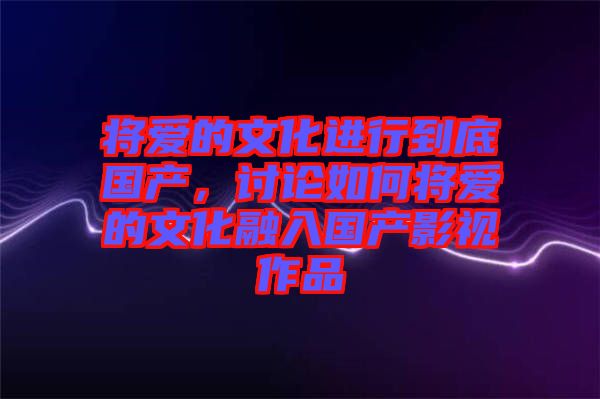 將愛的文化進行到底國產，討論如何將愛的文化融入國產影視作品