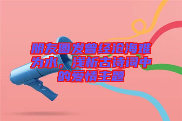 朋友圈發(fā)曾經(jīng)滄海難為水,淺析古詩詞中的愛情主題