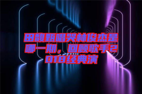 田馥甄唱哭林俊杰是哪一期，回顧歌手2018經典演