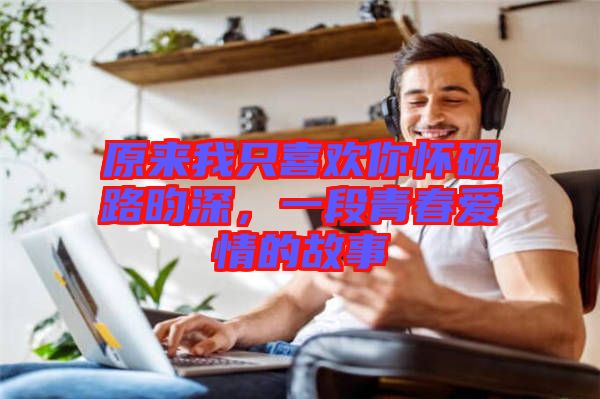 原來我只喜歡你懷硯路昀深，一段青春愛情的故事