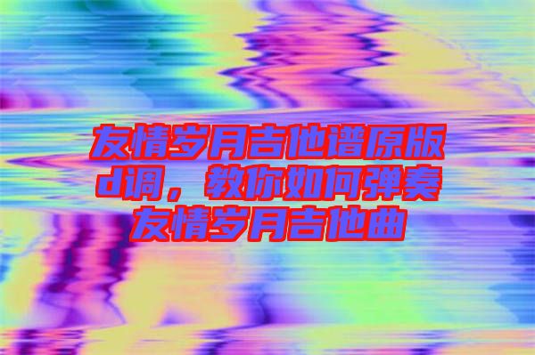 友情歲月吉他譜原版d調，教你如何彈奏友情歲月吉他曲