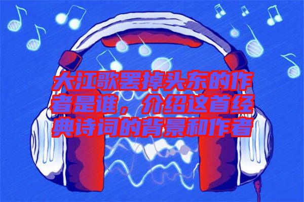 大江歌罷掉頭東的作者是誰(shuí)，介紹這首經(jīng)典詩(shī)詞的背景和作者