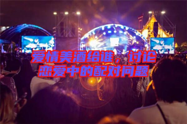愛情美酒給誰(shuí)，討論戀愛中的配對(duì)問(wèn)題